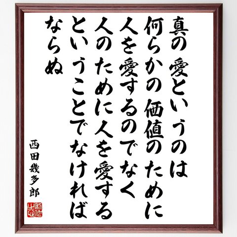 西田幾多郎の名言「真の愛というのは何らかの価値のために人を愛するのでなく、人のために人を愛するということでなければならぬ」額付き書道色紙／受注後直筆（Y0703）