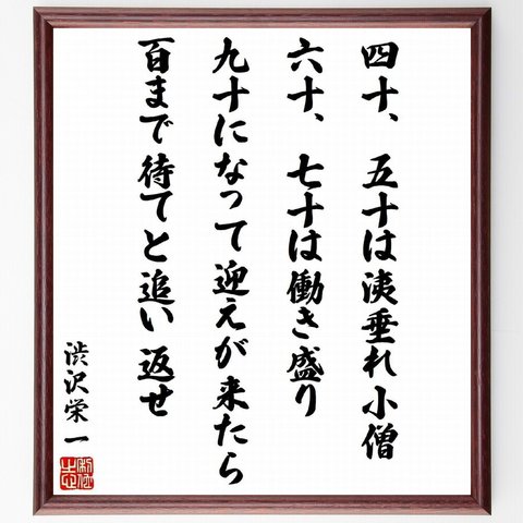 渋沢栄一の名言「四十、五十は洟垂れ小僧、六十、七十は働き盛り、九十になって迎えが来たら、百まで待てと追い返せ」額付き書道色紙／受注後直筆（Z8647）